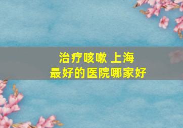 治疗咳嗽 上海 最好的医院哪家好